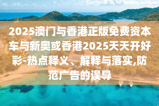 2025澳門與香港正版免費資本車與新奧或香港2025天天開好彩-熱點釋義、解釋與落實,防范廣告的誤導