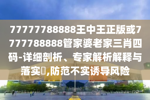 77777788888王中王正版或7777788888管家婆老家三肖四碼-詳細剖析、專家解析解釋與落實?,防范不實誘導風險