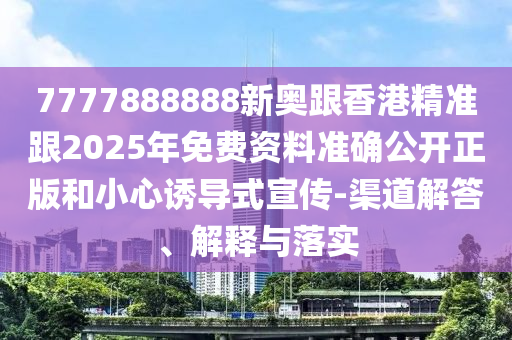 7777888888新奧跟香港精準跟2025年免費資料準確公開正版和小心誘導式宣傳-渠道解答、解釋與落實