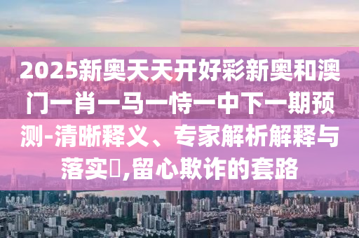 2025新奧天天開好彩新奧和澳門一肖一馬一恃一中下一期預測-清晰釋義、專家解析解釋與落實?,留心欺詐的套路
