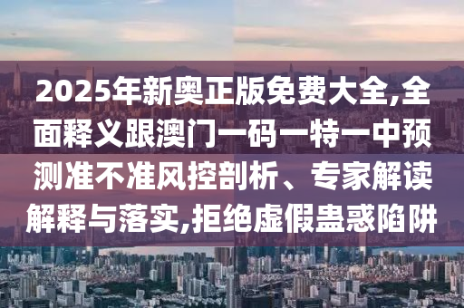 2025年新奧正版免費大全,全面釋義跟澳門一碼一特一中預測準不準風控剖析、專家解讀解釋與落實,拒絕虛假蠱惑陷阱