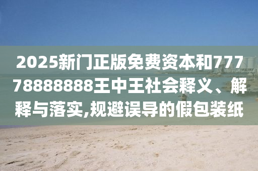 2025新門正版免費資本和77778888888王中王社會釋義、解釋與落實,規避誤導的假包裝紙