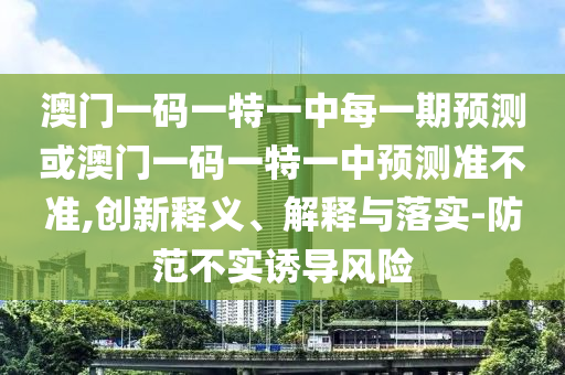 澳門一碼一特一中每一期預測或澳門一碼一特一中預測準不準,創新釋義、解釋與落實-防范不實誘導風險