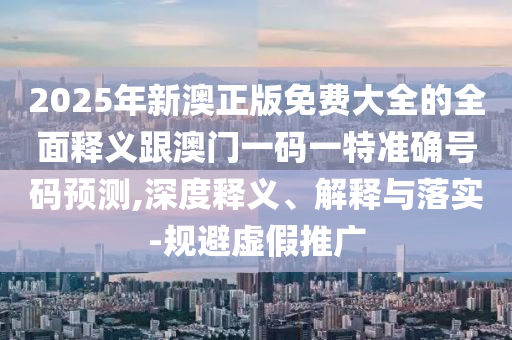 2025年新澳正版免費大全的全面釋義跟澳門一碼一特準確號碼預測,深度釋義、解釋與落實-規避虛假推廣