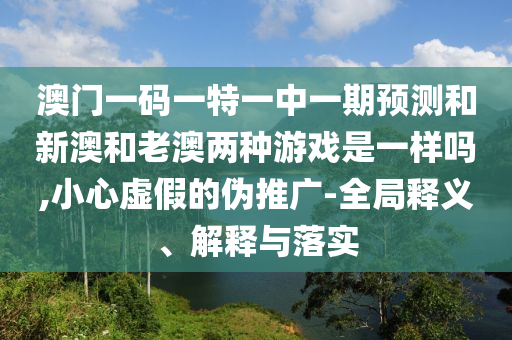 澳門一碼一特一中一期預測和新澳和老澳兩種游戲是一樣嗎,小心虛假的偽推廣-全局釋義、解釋與落實