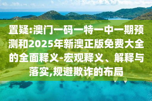 置疑:澳門一碼一特一中一期預(yù)測和2025年新澳正版免費(fèi)大全的全面釋義-宏觀釋義、解釋與落實(shí),規(guī)避欺詐的布局