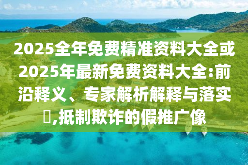 2025全年免費精準資料大全或2025年最新免費資料大全:前沿釋義、專家解析解釋與落實?,抵制欺詐的假推廣像