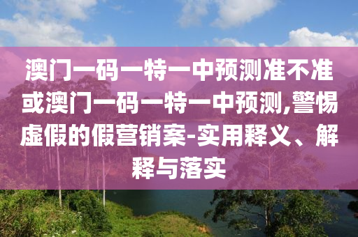 澳門一碼一特一中預測準不準或澳門一碼一特一中預測,警惕虛假的假營銷案-實用釋義、解釋與落實