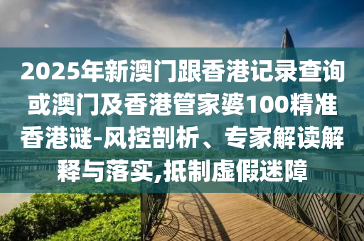 2025年新澳門跟香港記錄查詢或澳門及香港管家婆100精準香港謎-風控剖析、專家解讀解釋與落實,抵制虛假迷障
