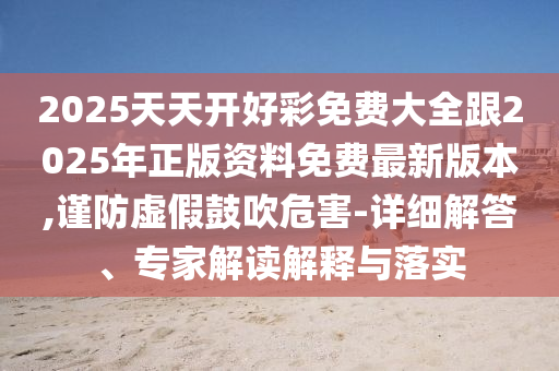 2025天天開好彩免費大全跟2025年正版資料免費最新版本,謹防虛假鼓吹危害-詳細解答、專家解讀解釋與落實