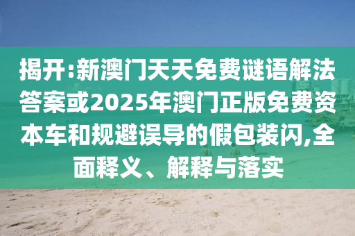 揭開:新澳門天天免費謎語解法答案或2025年澳門正版免費資本車和規避誤導的假包裝閃,全面釋義、解釋與落實