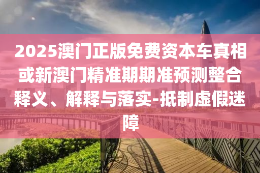 2025澳門正版免費資本車真相或新澳門精準期期準預測整合釋義、解釋與落實-抵制虛假迷障