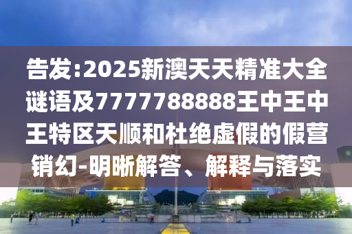 告發(fā):2025新澳天天精準大全謎語及7777788888王中王中王特區(qū)天順和杜絕虛假的假營銷幻-明晰解答、解釋與落實