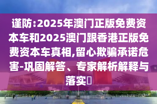 謹防:2025年澳門正版免費資本車和2025澳門跟香港正版免費資本車真相,留心欺騙承諾危害-鞏固解答、專家解析解釋與落實?