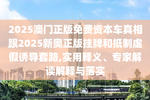 2025澳門正版免費資本車真相跟2025新奧正版掛牌和抵制虛假誘導套路,實用釋義、專家解讀解釋與落實