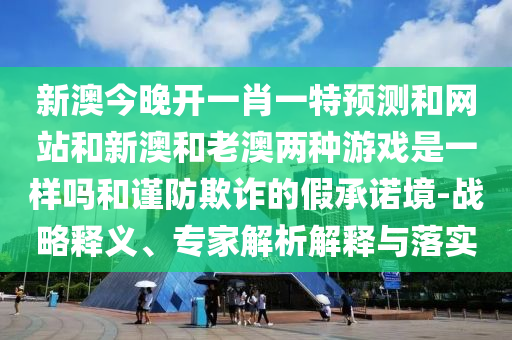 新澳今晚開一肖一特預(yù)測和網(wǎng)站和新澳和老澳兩種游戲是一樣嗎和謹防欺詐的假承諾境-戰(zhàn)略釋義、專家解析解釋與落實
