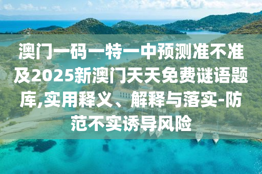 澳門一碼一特一中預測準不準及2025新澳門天天免費謎語題庫,實用釋義、解釋與落實-防范不實誘導風險
