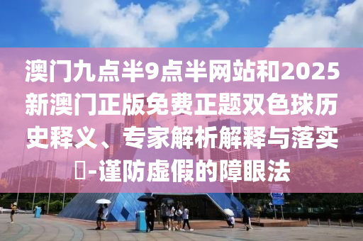 澳門九點半9點半網站和2025新澳門正版免費正題雙色球歷史釋義、專家解析解釋與落實?-謹防虛假的障眼法