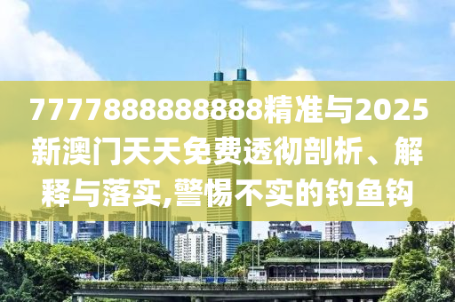 7777888888888精準與2025新澳門天天免費透徹剖析、解釋與落實,警惕不實的釣魚鉤