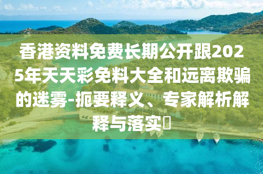 香港資料免費長期公開跟2025年天天彩免料大全和遠離欺騙的迷霧-扼要釋義、專家解析解釋與落實?