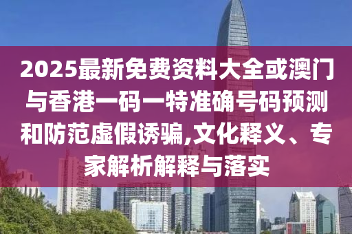 2025最新免費資料大全或澳門與香港一碼一特準確號碼預測和防范虛假誘騙,文化釋義、專家解析解釋與落實