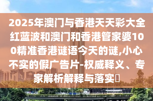 2025年澳門與香港天天彩大全紅藍波和澳門和香港管家婆100精準香港謎語今天的謎,小心不實的假廣告片-權威釋義、專家解析解釋與落實?