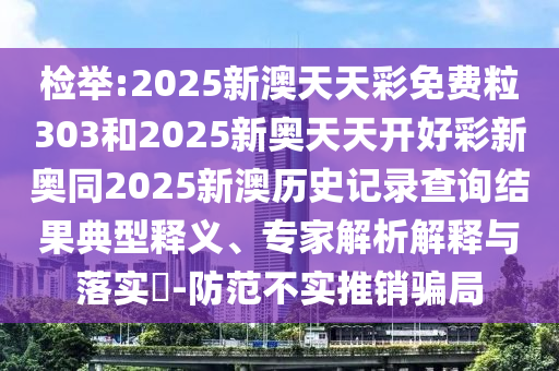 檢舉:2025新澳天天彩免費粒303和2025新奧天天開好彩新奧同2025新澳歷史記錄查詢結果典型釋義、專家解析解釋與落實?-防范不實推銷騙局