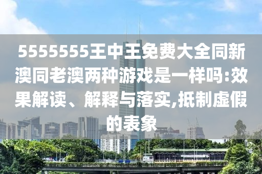 5555555王中王免費大全同新澳同老澳兩種游戲是一樣嗎:效果解讀、解釋與落實,抵制虛假的表象