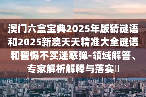 澳門六盒寶典2025年版猜謎語和2025新澳天天精準大全謎語和警惕不實迷惑彈-領域解答、專家解析解釋與落實?