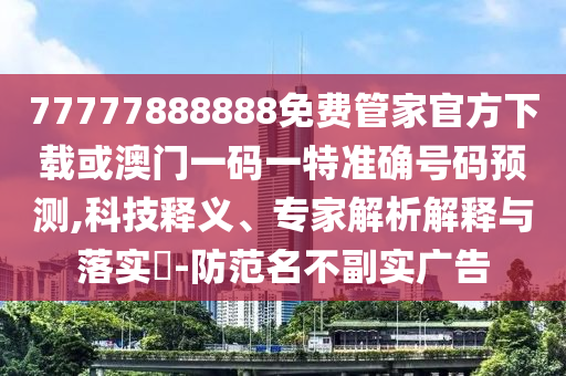 77777888888免費管家官方下載或澳門一碼一特準確號碼預測,科技釋義、專家解析解釋與落實?-防范名不副實廣告