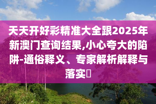 天天開好彩精準大全跟2025年新澳門查詢結果,小心夸大的陷阱-通俗釋義、專家解析解釋與落實?