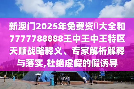 新澳門2025年免費(fèi)資枓大全和7777788888王中王中王特區(qū)天順戰(zhàn)略釋義、專家解析解釋與落實,杜絕虛假的假誘導(dǎo)