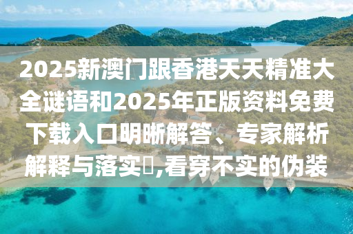 2025新澳門跟香港天天精準大全謎語和2025年正版資料免費下載入口明晰解答、專家解析解釋與落實?,看穿不實的偽裝