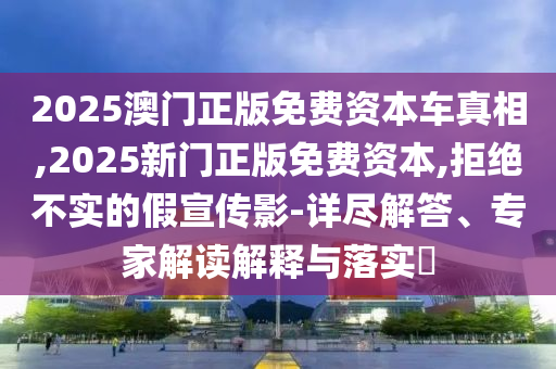 2025澳門正版免費資本車真相,2025新門正版免費資本,拒絕不實的假宣傳影-詳盡解答、專家解讀解釋與落實?