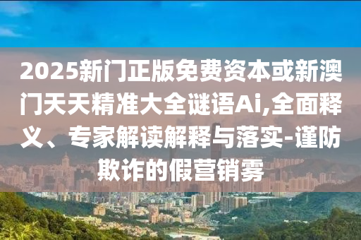 2025新門正版免費資本或新澳門天天精準大全謎語Ai,全面釋義、專家解讀解釋與落實-謹防欺詐的假營銷霧