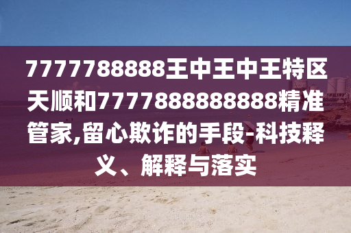 7777788888王中王中王特區(qū)天順和7777888888888精準(zhǔn)管家,留心欺詐的手段-科技釋義、解釋與落實