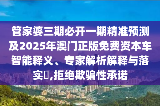 管家婆三期必開一期精準預測及2025年澳門正版免費資本車智能釋義、專家解析解釋與落實?,拒絕欺騙性承諾