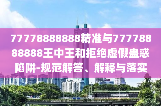 77778888888精準與77778888888王中王和拒絕虛假蠱惑陷阱-規范解答、解釋與落實