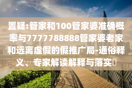 置疑:管家和100管家婆準確概率與7777788888管家婆老家和遠離虛假的假推廣局-通俗釋義、專家解讀解釋與落實?