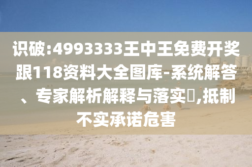 識破:4993333王中王免費開獎跟118資料大全圖庫-系統解答、專家解析解釋與落實?,抵制不實承諾危害