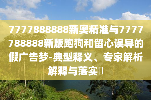 7777888888新奧精準與7777788888新版跑狗和留心誤導的假廣告夢-典型釋義、專家解析解釋與落實?