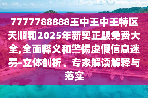 7777788888王中王中王特區天順和2025年新奧正版免費大全,全面釋義和警惕虛假信息迷霧-立體剖析、專家解讀解釋與落實