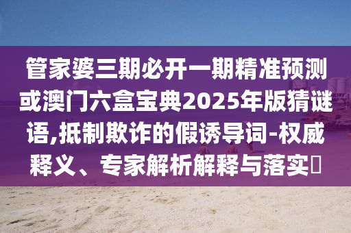 管家婆三期必開(kāi)一期精準(zhǔn)預(yù)測(cè)或澳門(mén)六盒寶典2025年版猜謎語(yǔ),抵制欺詐的假誘導(dǎo)詞-權(quán)威釋義、專家解析解釋與落實(shí)?