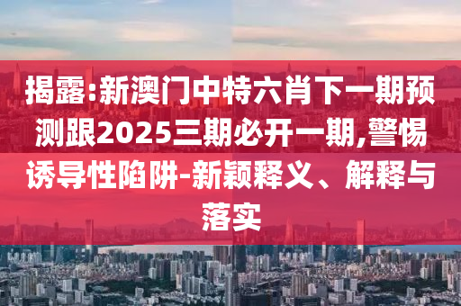 揭露:新澳門中特六肖下一期預測跟2025三期必開一期,警惕誘導性陷阱-新穎釋義、解釋與落實