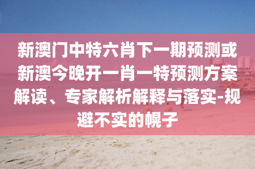新澳門中特六肖下一期預測或新澳今晚開一肖一特預測方案解讀、專家解析解釋與落實-規避不實的幌子