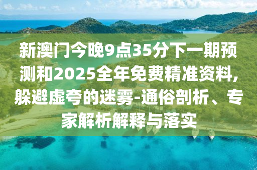 新澳門今晚9點35分下一期預測和2025全年免費精準資料,躲避虛夸的迷霧-通俗剖析、專家解析解釋與落實
