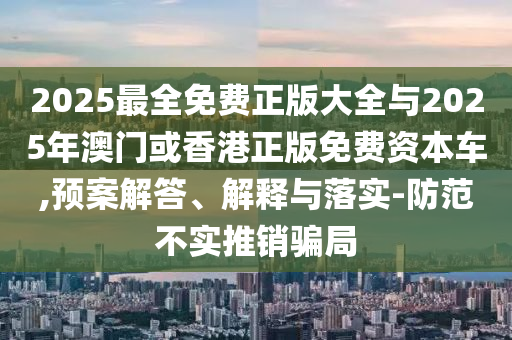 2025最全免費正版大全與2025年澳門或香港正版免費資本車,預案解答、解釋與落實-防范不實推銷騙局