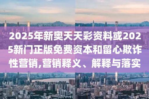 2025年新奧天天彩資料或2025新門正版免費資本和留心欺詐性營銷,營銷釋義、解釋與落實