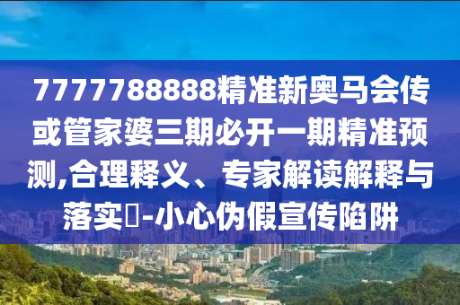 7777788888精準新奧馬會傳或管家婆三期必開一期精準預測,合理釋義、專家解讀解釋與落實?-小心偽假宣傳陷阱