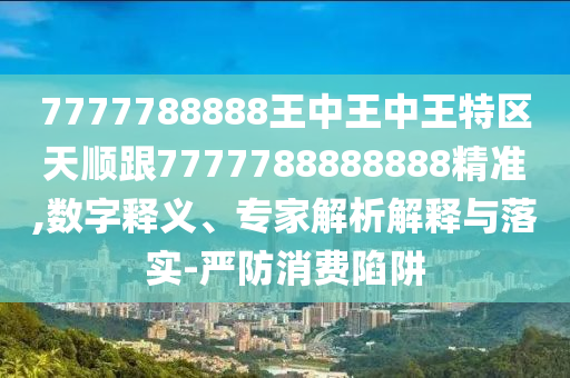 7777788888王中王中王特區天順跟7777788888888精準,數字釋義、專家解析解釋與落實-嚴防消費陷阱